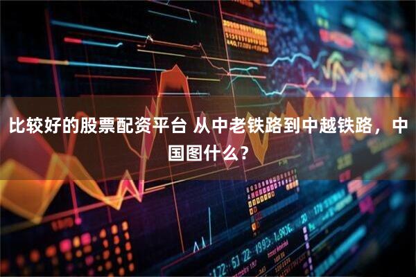 比较好的股票配资平台 从中老铁路到中越铁路，中国图什么？