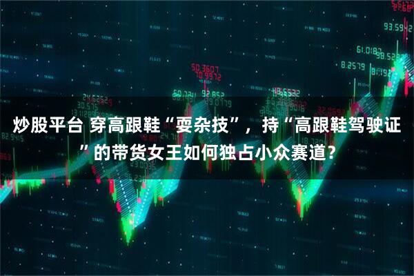 炒股平台 穿高跟鞋“耍杂技”，持“高跟鞋驾驶证”的带货女王如何独占小众赛道？