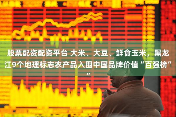 股票配资配资平台 大米、大豆、鲜食玉米，黑龙江9个地理标志农产品入围中国品牌价值“百强榜”