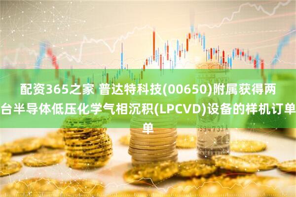 配资365之家 普达特科技(00650)附属获得两台半导体低压化学气相沉积(LPCVD)设备的样机订单
