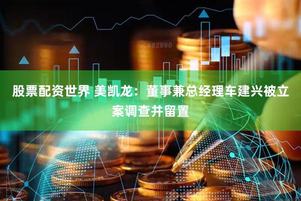 股票配资世界 美凯龙：董事兼总经理车建兴被立案调查并留置