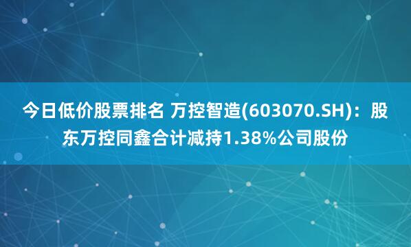 今日低价股票排名 万控智造(603070.SH)：股东万控同鑫合计减持1.38%公司股份
