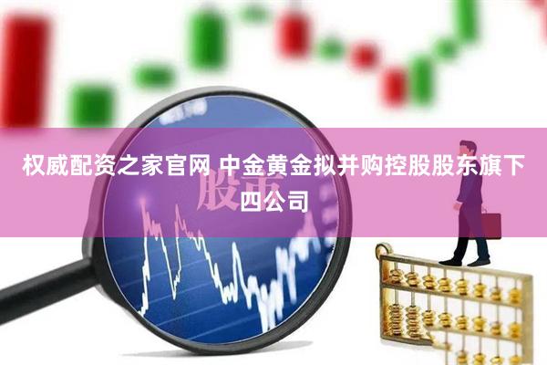 权威配资之家官网 中金黄金拟并购控股股东旗下四公司