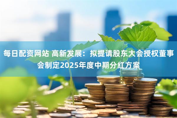 每日配资网站 高新发展：拟提请股东大会授权董事会制定2025年度中期分红方案