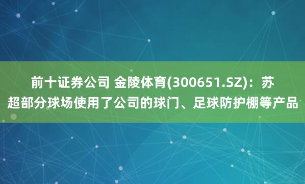 前十证券公司 金陵体育(300651.SZ)：苏超部分球场使用了公司的球门、足球防护棚等产品