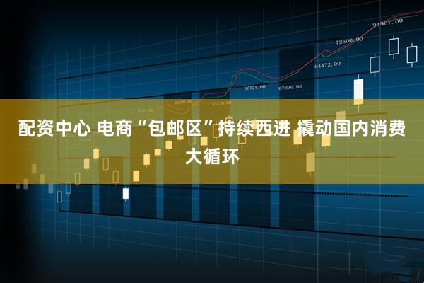 配资中心 电商“包邮区”持续西进 撬动国内消费大循环