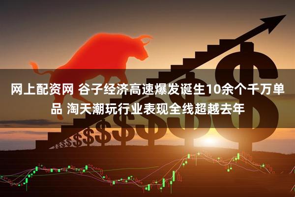 网上配资网 谷子经济高速爆发诞生10余个千万单品 淘天潮玩行业表现全线超越去年