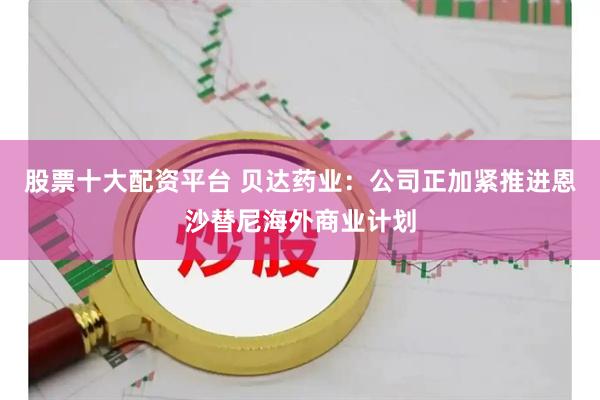 股票十大配资平台 贝达药业：公司正加紧推进恩沙替尼海外商业计划