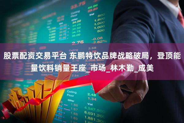股票配资交易平台 东鹏特饮品牌战略破局，登顶能量饮料销量王座_市场_林木勤_成美