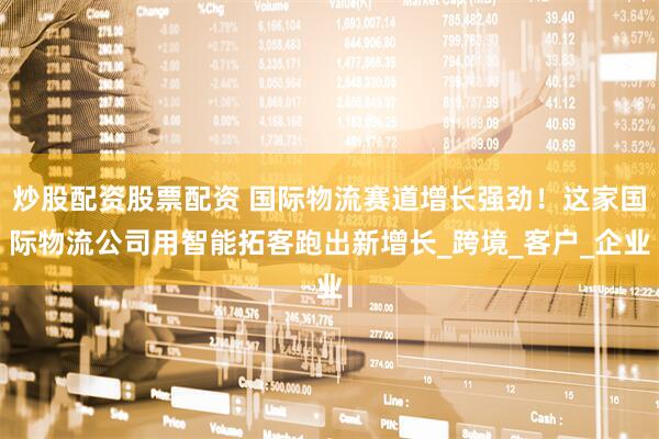 炒股配资股票配资 国际物流赛道增长强劲！这家国际物流公司用智能拓客跑出新增长_跨境_客户_企业