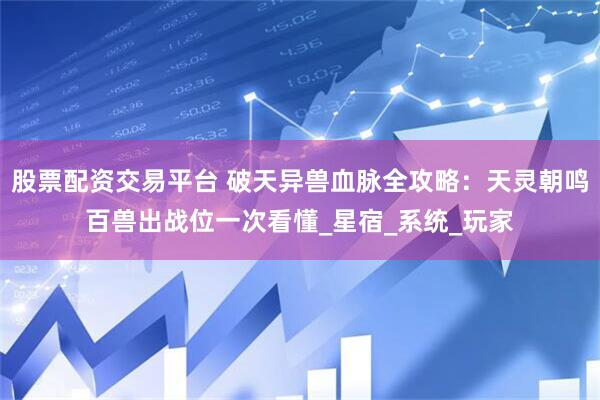 股票配资交易平台 破天异兽血脉全攻略：天灵朝鸣百兽出战位一次看懂_星宿_系统_玩家