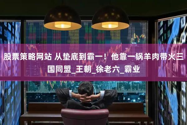 股票策略网站 从垫底到霸一！他靠一锅羊肉带火三国同盟_王朝_徐老六_霸业