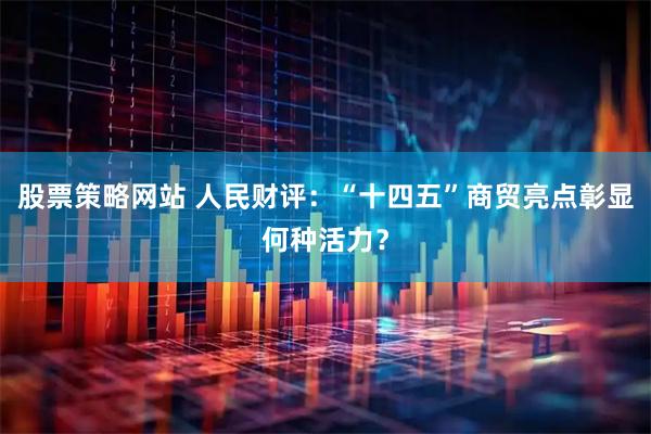 股票策略网站 人民财评：“十四五”商贸亮点彰显何种活力？