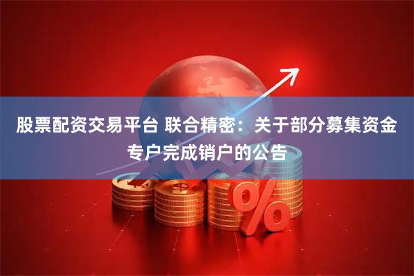 股票配资交易平台 联合精密：关于部分募集资金专户完成销户的公告