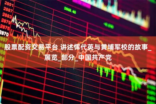 股票配资交易平台 讲述恽代英与黄埔军校的故事_展览_部分_中国共产党