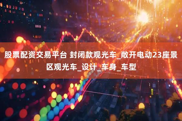 股票配资交易平台 封闭款观光车_敞开电动23座景区观光车_设计_车身_车型