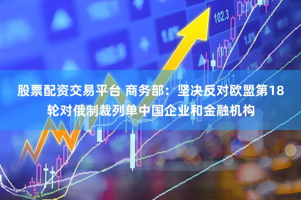 股票配资交易平台 商务部：坚决反对欧盟第18轮对俄制裁列单中国企业和金融机构