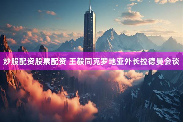 炒股配资股票配资 王毅同克罗地亚外长拉德曼会谈