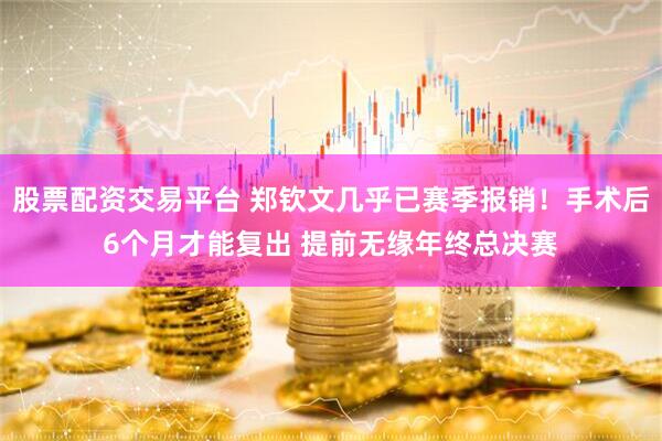 股票配资交易平台 郑钦文几乎已赛季报销！手术后6个月才能复出 提前无缘年终总决赛