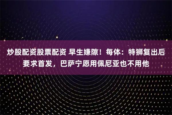 炒股配资股票配资 早生嫌隙！每体：特狮复出后要求首发，巴萨宁愿用佩尼亚也不用他