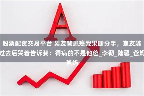 股票配资交易平台 男友爸患癌我果断分手，室友嫁过去后哭着告诉我：得病的不是他爸_李彻_陆馨_爸妈