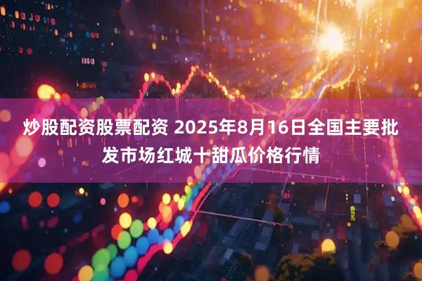 炒股配资股票配资 2025年8月16日全国主要批发市场红城十甜瓜价格行情