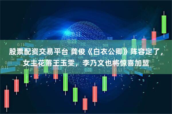股票配资交易平台 龚俊《白衣公卿》阵容定了，女主花落王玉雯，李乃文也将惊喜加盟
