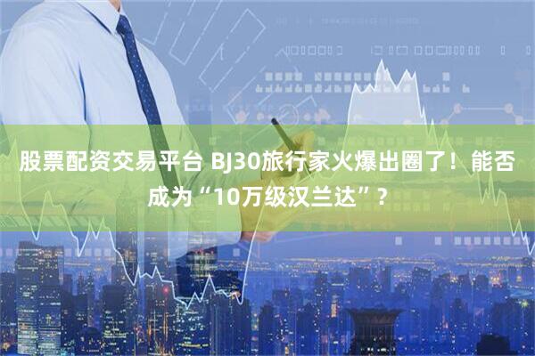 股票配资交易平台 BJ30旅行家火爆出圈了！能否成为“10万级汉兰达”？