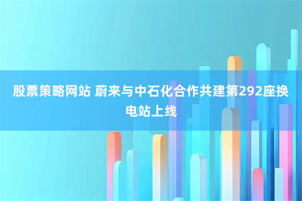 股票策略网站 蔚来与中石化合作共建第292座换电站上线