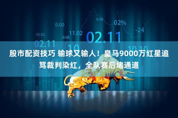 股市配资技巧 输球又输人！皇马9000万红星追骂裁判染红，全队赛后堵通道