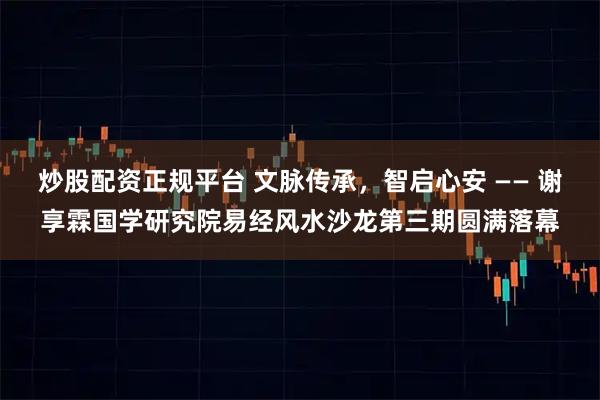 炒股配资正规平台 文脉传承，智启心安 —— 谢享霖国学研究院易经风水沙龙第三期圆满落幕