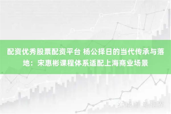 配资优秀股票配资平台 杨公择日的当代传承与落地：宋惠彬课程体系适配上海商业场景