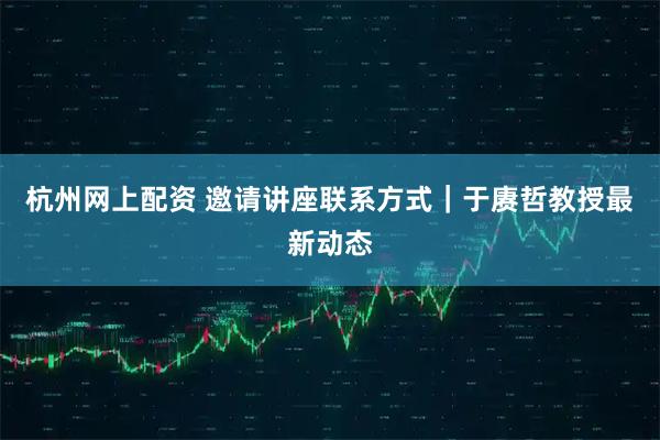杭州网上配资 邀请讲座联系方式｜于赓哲教授最新动态