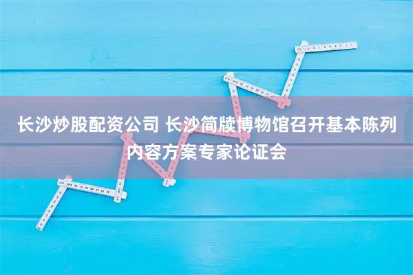 长沙炒股配资公司 长沙简牍博物馆召开基本陈列内容方案专家论证会
